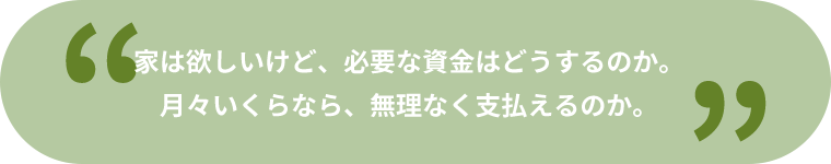 家は欲しいけど、必要な資金はどうするのか。月々いくらなら、無理なく支払えるのか。