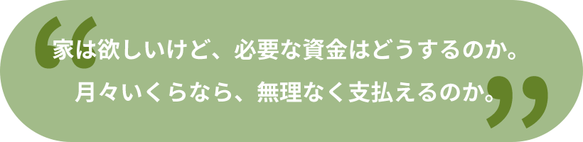 家は欲しいけど、必要な資金はどうするのか。月々いくらなら、無理なく支払えるのか。